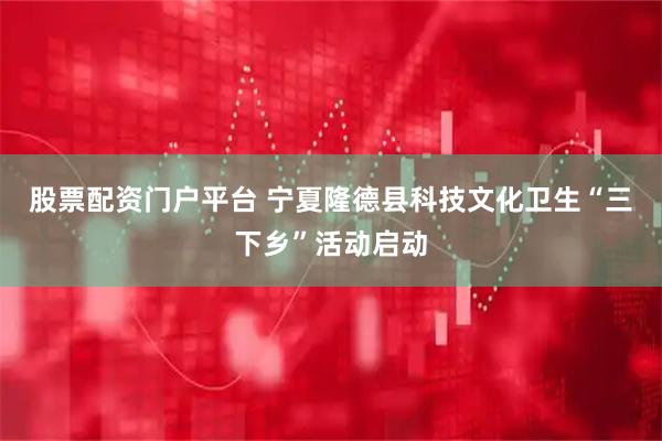 股票配资门户平台 宁夏隆德县科技文化卫生“三下乡”活动启动