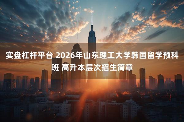 实盘杠杆平台 2026年山东理工大学韩国留学预科班 高升本层次招生简章