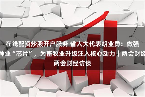 在线配资炒股开户服务 省人大代表胡业勇：做强肉羊种业“芯片”，为畜牧业升级注入核心动力｜两会财经访谈