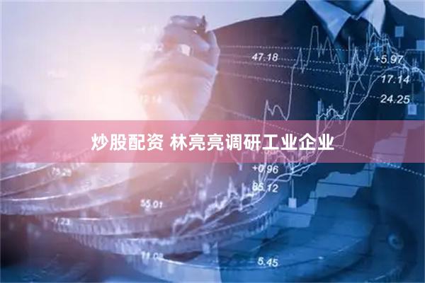 炒股配资 林亮亮调研工业企业