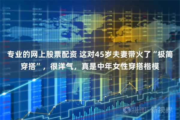 专业的网上股票配资 这对45岁夫妻带火了“极简穿搭”，很洋气，真是中年女性穿搭楷模