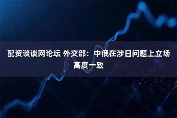 配资谈谈网论坛 外交部：中俄在涉日问题上立场高度一致