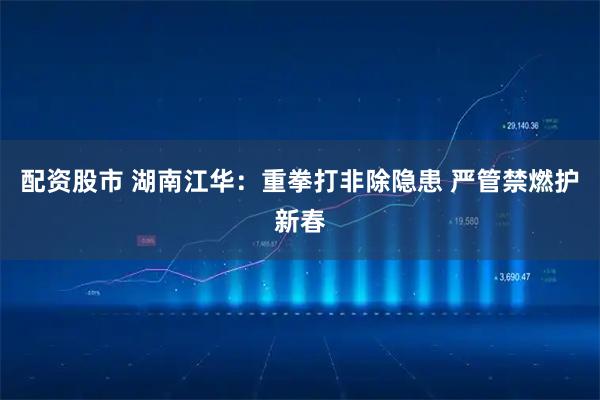 配资股市 湖南江华：重拳打非除隐患 严管禁燃护新春