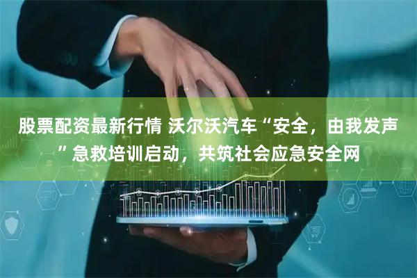股票配资最新行情 沃尔沃汽车“安全，由我发声”急救培训启动，共筑社会应急安全网