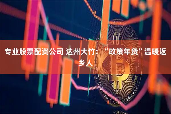 专业股票配资公司 达州大竹：“政策年货”温暖返乡人