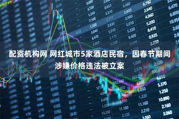 配资机构网 网红城市5家酒店民宿，因春节期间涉嫌价格违法被立案