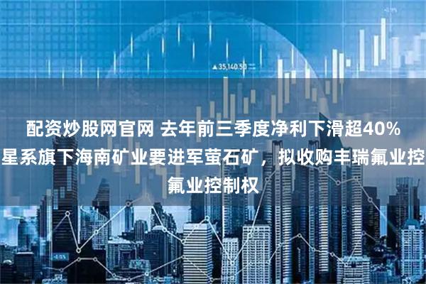 配资炒股网官网 去年前三季度净利下滑超40%，复星系旗下海南矿业要进军萤石矿，拟收购丰瑞氟业控制权