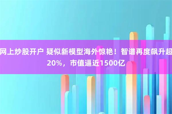 网上炒股开户 疑似新模型海外惊艳！智谱再度飙升超20%，市值逼近1500亿