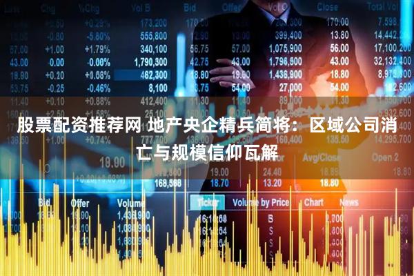 股票配资推荐网 地产央企精兵简将：区域公司消亡与规模信仰瓦解