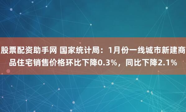 股票配资助手网 国家统计局：1月份一线城市新建商品住宅销售价格环比下降0.3%，同比下降2.1%