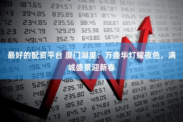 最好的配资平台 厦门湖里：万盏华灯耀夜色，满城盛景迎新春