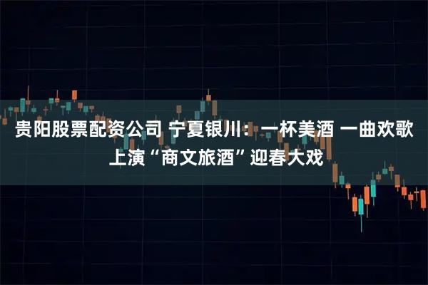 贵阳股票配资公司 宁夏银川：一杯美酒 一曲欢歌 上演“商文旅酒”迎春大戏