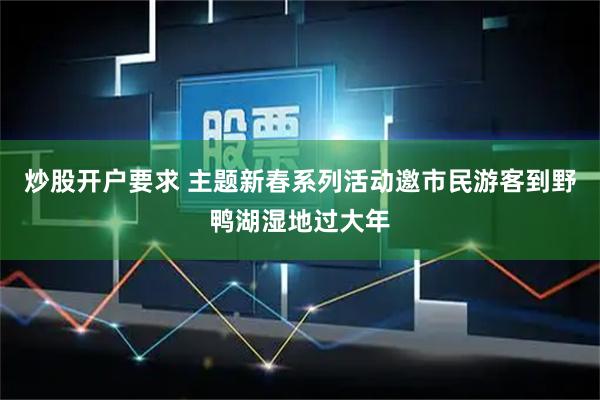 炒股开户要求 主题新春系列活动邀市民游客到野鸭湖湿地过大年