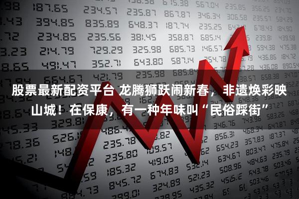 股票最新配资平台 龙腾狮跃闹新春，非遗焕彩映山城！在保康，有一种年味叫“民俗踩街”
