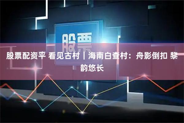股票配资平 看见古村｜海南白查村：舟影倒扣 黎韵悠长