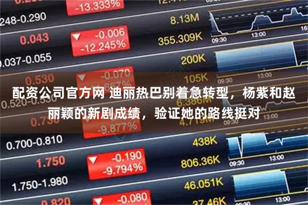 配资公司官方网 迪丽热巴别着急转型，杨紫和赵丽颖的新剧成绩，验证她的路线挺对