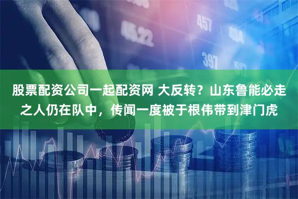 股票配资公司一起配资网 大反转？山东鲁能必走之人仍在队中，传闻一度被于根伟带到津门虎