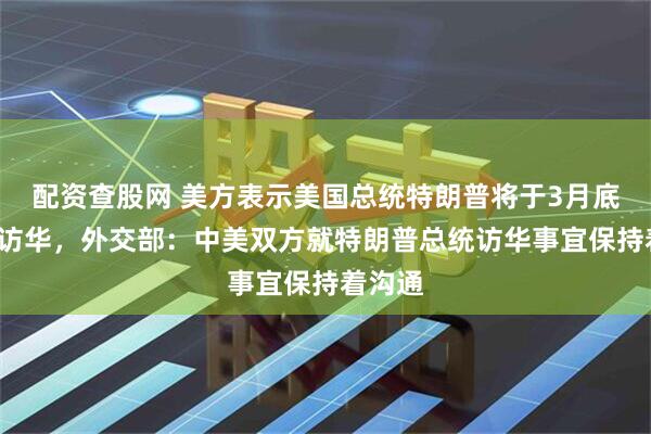 配资查股网 美方表示美国总统特朗普将于3月底4月初访华，外交部：中美双方就特朗普总统访华事宜保持着沟通