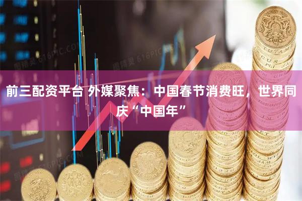 前三配资平台 外媒聚焦：中国春节消费旺，世界同庆“中国年”