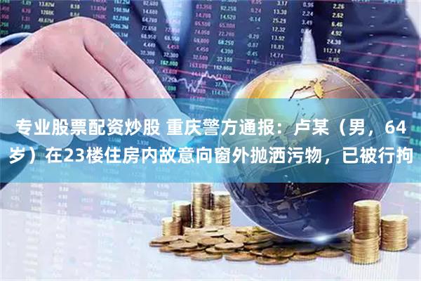 专业股票配资炒股 重庆警方通报：卢某（男，64岁）在23楼住房内故意向窗外抛洒污物，已被行拘