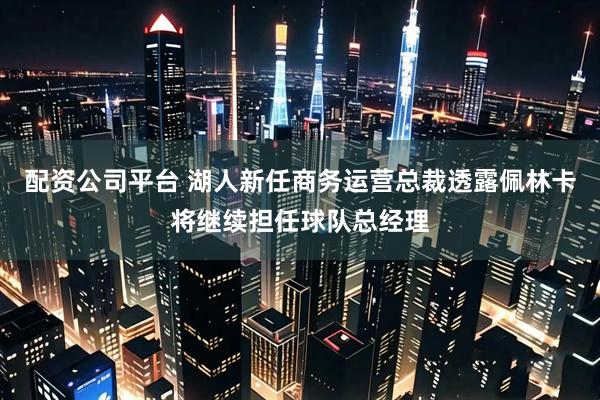 配资公司平台 湖人新任商务运营总裁透露佩林卡将继续担任球队总经理
