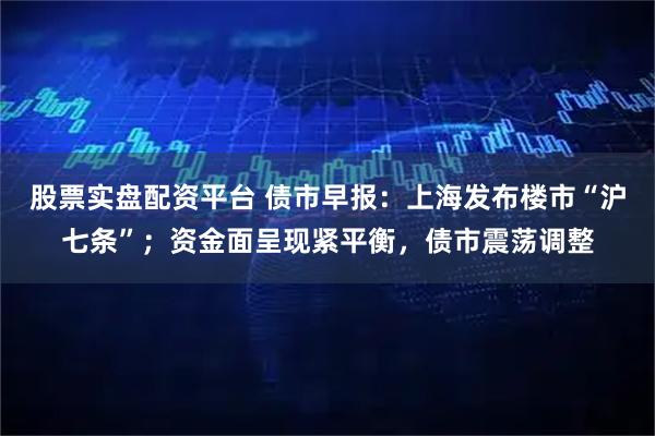 股票实盘配资平台 债市早报：上海发布楼市“沪七条”；资金面呈现紧平衡，债市震荡调整