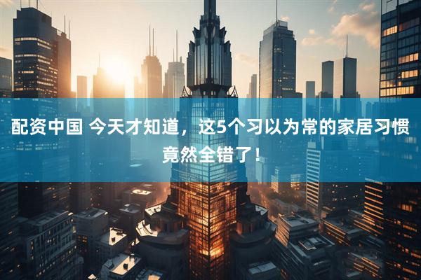 配资中国 今天才知道，这5个习以为常的家居习惯竟然全错了！