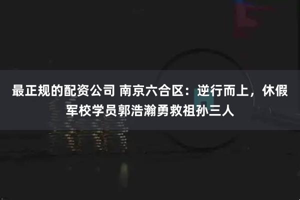 最正规的配资公司 南京六合区：逆行而上，休假军校学员郭浩瀚勇救祖孙三人