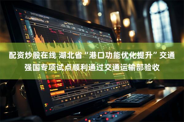 配资炒股在线 湖北省“港口功能优化提升”交通强国专项试点顺利通过交通运输部验收