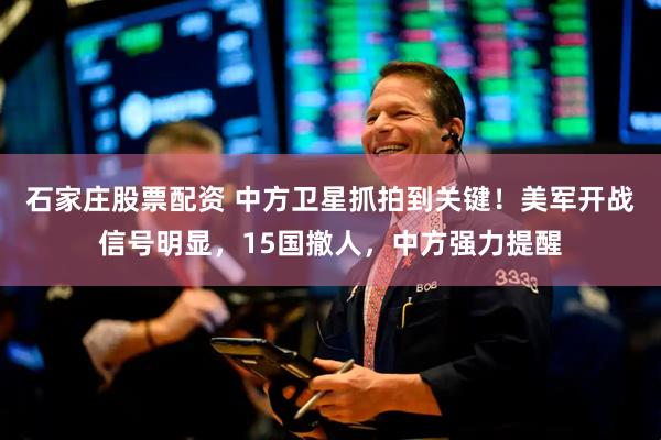 石家庄股票配资 中方卫星抓拍到关键！美军开战信号明显，15国撤人，中方强力提醒