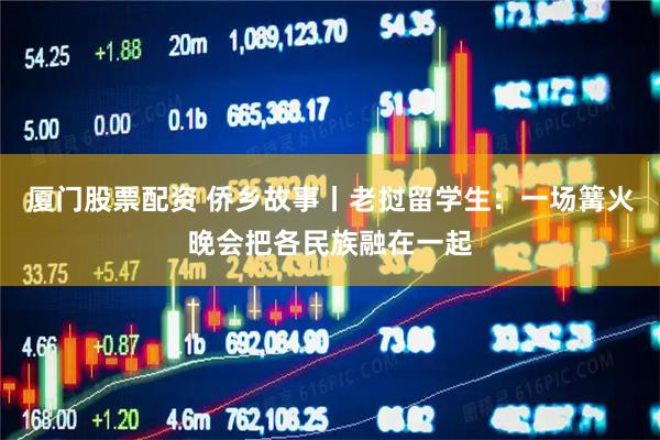 厦门股票配资 侨乡故事丨老挝留学生：一场篝火晚会把各民族融在一起