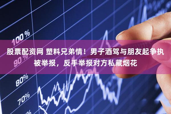 股票配资网 塑料兄弟情！男子酒驾与朋友起争执被举报，反手举报对方私藏烟花