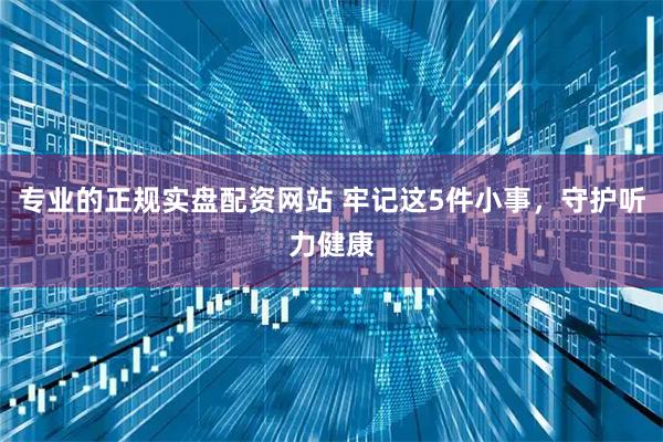 专业的正规实盘配资网站 牢记这5件小事，守护听力健康
