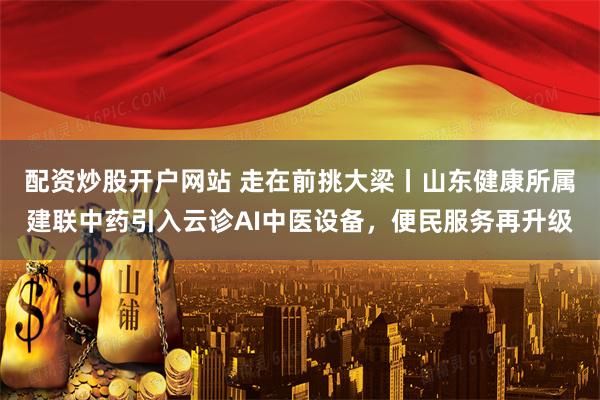 配资炒股开户网站 走在前挑大梁丨山东健康所属建联中药引入云诊AI中医设备，便民服务再升级
