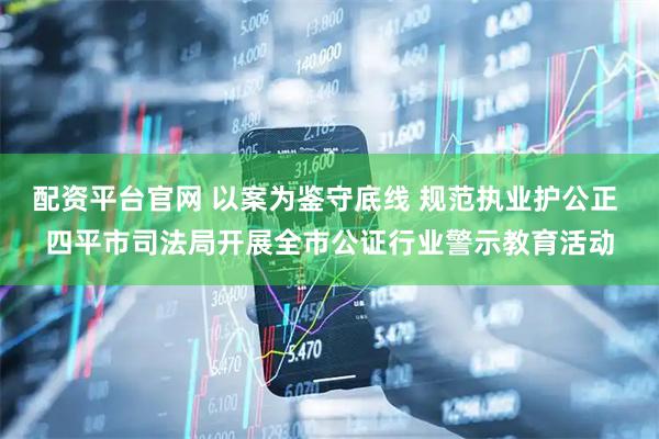 配资平台官网 以案为鉴守底线 规范执业护公正 四平市司法局开展全市公证行业警示教育活动
