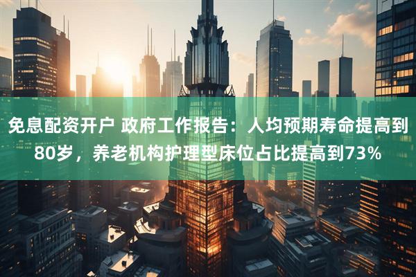 免息配资开户 政府工作报告：人均预期寿命提高到80岁，养老机构护理型床位占比提高到73%