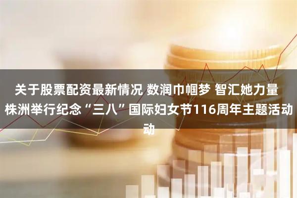 关于股票配资最新情况 数润巾帼梦 智汇她力量 株洲举行纪念“三八”国际妇女节116周年主题活动
