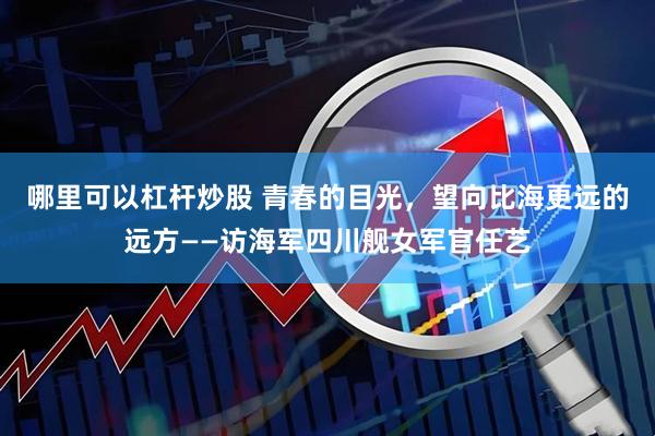 哪里可以杠杆炒股 青春的目光，望向比海更远的远方——访海军四川舰女军官任艺