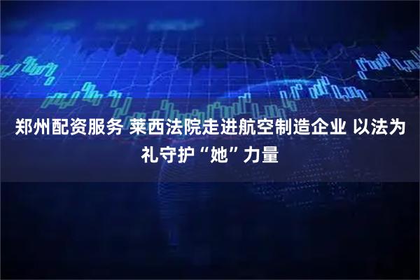 郑州配资服务 莱西法院走进航空制造企业 以法为礼守护“她”力量