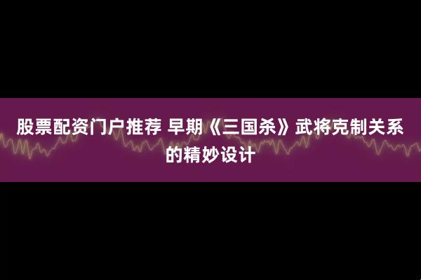 股票配资门户推荐 早期《三国杀》武将克制关系的精妙设计