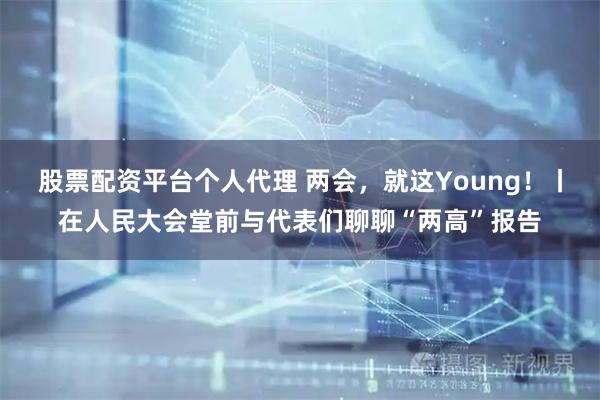 股票配资平台个人代理 两会，就这Young！丨在人民大会堂前与代表们聊聊“两高”报告