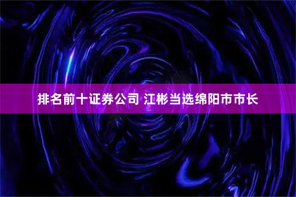排名前十证券公司 江彬当选绵阳市市长