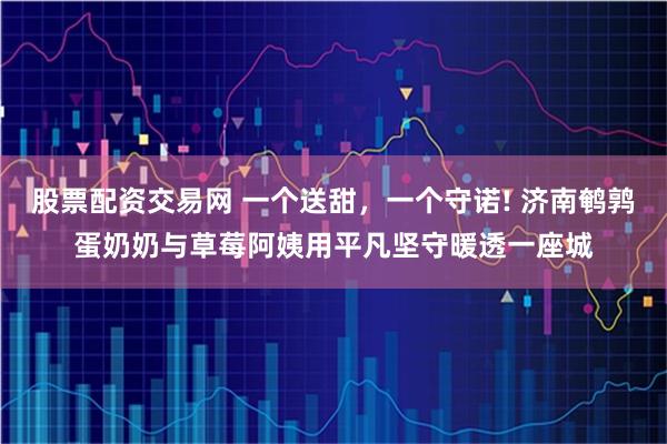 股票配资交易网 一个送甜，一个守诺! 济南鹌鹑蛋奶奶与草莓阿姨用平凡坚守暖透一座城