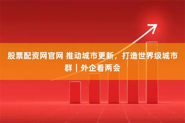 股票配资网官网 推动城市更新，打造世界级城市群｜外企看两会