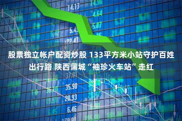 股票独立帐户配资炒股 133平方米小站守护百姓出行路 陕西蒲城“袖珍火车站”走红
