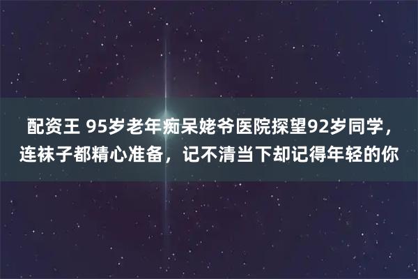配资王 95岁老年痴呆姥爷医院探望92岁同学，连袜子都精心准备，记不清当下却记得年轻的你