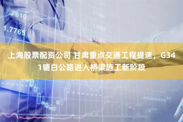 上海股票配资公司 甘肃重点交通工程提速，G341辘白公路进入桥梁施工新阶段