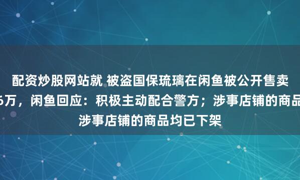 配资炒股网站就 被盗国保琉璃在闲鱼被公开售卖，标价3.6万，闲鱼回应：积极主动配合警方；涉事店铺的商品均已下架