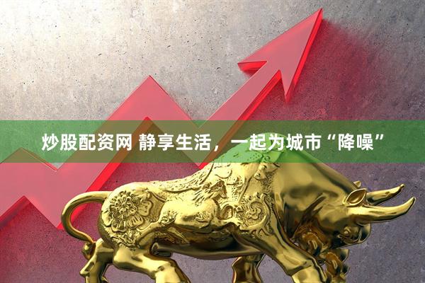 炒股配资网 静享生活，一起为城市“降噪”