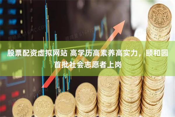 股票配资虚拟网站 高学历高素养高实力，颐和园首批社会志愿者上岗